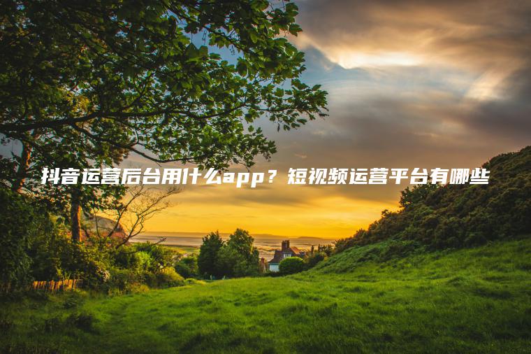 抖音运营后台用什么app？短视频运营平台有哪些